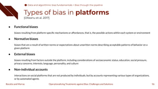 Types of bias in platforms
[Olteanu et al. 2017]
● Functional biases
biases resulting from platform-speciﬁc mechanisms or affordances, that is, the possible actions within each system or environment
● Normative biases
biases that are a result of written norms or expectations about unwritten norms describing acceptable patterns of behavior on a
given platform
● External biases
biases resulting from factors outside the platform, including considerations of socioeconomic status, education, social pressure,
privacy concerns, interests, language, personality, and culture
● Non-individual accounts
interactions on social platforms that are not produced by individuals, but by accounts representing various types of organizations,
or by automated agents
56
Operationalizing Treatments against Bias: Challenges and Solutions
Boratto and Marras
Data and algorithmic bias fundamentals
Data and algorithmic bias fundamentals > Bias through the pipeline
 