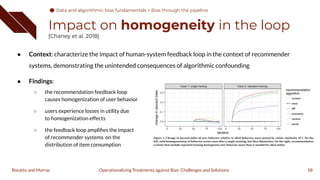 ● Context: characterize the impact of human-system feedback loop in the context of recommender
systems, demonstrating the unintended consequences of algorithmic confounding
● Findings:
○ the recommendation feedback loop
causes homogenization of user behavior
○ users experience losses in utility due
to homogenization effects
○ the feedback loop ampliﬁes the impact
of recommender systems on the
distribution of item consumption
Impact on homogeneity in the loop
[Chaney et al. 2018]
58
Operationalizing Treatments against Bias: Challenges and Solutions
Boratto and Marras
Data and algorithmic bias fundamentals
Data and algorithmic bias fundamentals > Bias through the pipeline
 
