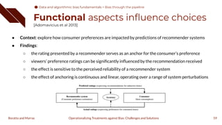 Functional aspects inﬂuence choices
[Adomavicius et al 2013]
● Context: explore how consumer preferences are impacted by predictions of recommender systems
● Findings:
○ the rating presented by a recommender serves as an anchor for the consumer’s preference
○ viewers’ preference ratings can be signiﬁcantly inﬂuenced by the recommendation received
○ the effect is sensitive to the perceived reliability of a recommender system
○ the effect of anchoring is continuous and linear, operating over a range of system perturbations
59
Operationalizing Treatments against Bias: Challenges and Solutions
Boratto and Marras
Data and algorithmic bias fundamentals
Data and algorithmic bias fundamentals > Bias through the pipeline
 