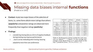 Missing data biases internal functions
[Pradel et al. 2012]
● Context: study two major biases of the selection of
items, i.e., some items obtain more ratings than others
(popularity) and positive ratings are observed more
frequently than negative ratings (positivity)
● Findings:
○ considering missing data as a form of negative feedback
during training may improve performances
○ ...but it can be misleading when testing, favoring
popularity more than user preferences
60
Operationalizing Treatments against Bias: Challenges and Solutions
Boratto and Marras
Data and algorithmic bias fundamentals
Data and algorithmic bias fundamentals > Bias through the pipeline
 