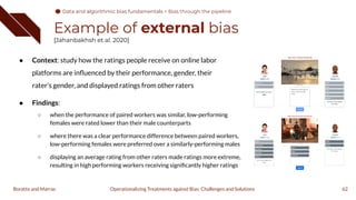 Example of external bias
[Jahanbakhsh et al. 2020]
● Context: study how the ratings people receive on online labor
platforms are inﬂuenced by their performance, gender, their
rater’s gender, and displayed ratings from other raters
● Findings:
○ when the performance of paired workers was similar, low-performing
females were rated lower than their male counterparts
○ where there was a clear performance difference between paired workers,
low-performing females were preferred over a similarly-performing males
○ displaying an average rating from other raters made ratings more extreme,
resulting in high performing workers receiving signiﬁcantly higher ratings
62
Operationalizing Treatments against Bias: Challenges and Solutions
Boratto and Marras
Data and algorithmic bias fundamentals
Data and algorithmic bias fundamentals > Bias through the pipeline
 