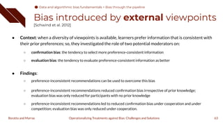 Bias introduced by external viewpoints
[Schwind et al. 2012]
● Context: when a diversity of viewpoints is available, learners prefer information that is consistent with
their prior preferences; so, they investigated the role of two potential moderators on:
○ conﬁrmation bias: the tendency to select more preference-consistent information
○ evaluation bias: the tendency to evaluate preference-consistent information as better
● Findings:
○ preference-inconsistent recommendations can be used to overcome this bias
○ preference-inconsistent recommendations reduced conﬁrmation bias irrespective of prior knowledge;
evaluation bias was only reduced for participants with no prior knowledge
○ preference-inconsistent recommendations led to reduced conﬁrmation bias under cooperation and under
competition; evaluation bias was only reduced under cooperation.
63
Operationalizing Treatments against Bias: Challenges and Solutions
Boratto and Marras
Data and algorithmic bias fundamentals
Data and algorithmic bias fundamentals > Bias through the pipeline
 