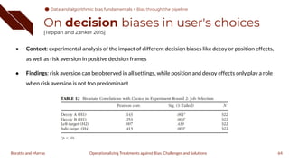 On decision biases in user's choices
[Teppan and Zanker 2015]
● Context: experimental analysis of the impact of different decision biases like decoy or position effects,
as well as risk aversion in positive decision frames
● Findings: risk aversion can be observed in all settings, while position and decoy effects only play a role
when risk aversion is not too predominant
64
Operationalizing Treatments against Bias: Challenges and Solutions
Boratto and Marras
Data and algorithmic bias fundamentals
Data and algorithmic bias fundamentals > Bias through the pipeline
 
