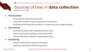 Sources of bias in data collection
[Olteanu et al. 2017]
● Data acquisition
○ discouraging data collection by third parties
○ programmatic limitation of access to data (e.g., time, amount, size)
○ not all relevant data captured by the platform or opaque and unclear sampling strategies
● Data querying
○ limited expressiveness of APIs regarding information needs
○ different ways of operationalization of information by APIs
○ inﬂuence of keywords on datasets in keyword-based queries
● Data ﬁltering
○ removal of outliers that are relevant for the analysis
○ bounding of analysis due to text ﬁltering operations
66
Operationalizing Treatments against Bias: Challenges and Solutions
Boratto and Marras
Data and algorithmic bias fundamentals
Data and algorithmic bias fundamentals > Bias through the pipeline
 