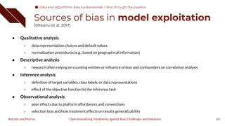 Sources of bias in model exploitation
[Olteanu et al. 2017]
● Qualitative analysis
○ data representation choices and default values
○ normalization procedures (e.g., based on geographical information)
● Descriptive analysis
○ research often relying on counting entities or inﬂuence of bias and confounders on correlation analysis
● Inference analysis
○ deﬁnition of target variables, class labels, or data representations
○ effect of the objective function to the inference task
● Observational analysis
○ peer effects due to platform affordances and conventions
○ selection bias and how treatment effects on results generalizability
69
Operationalizing Treatments against Bias: Challenges and Solutions
Boratto and Marras
Data and algorithmic bias fundamentals
Data and algorithmic bias fundamentals > Bias through the pipeline
 