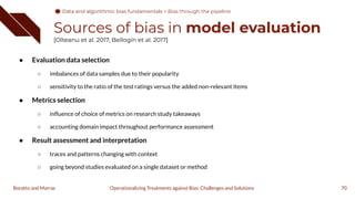 Sources of bias in model evaluation
[Olteanu et al. 2017, Bellogín et al. 2017]
● Evaluation data selection
○ imbalances of data samples due to their popularity
○ sensitivity to the ratio of the test ratings versus the added non-relevant items
● Metrics selection
○ inﬂuence of choice of metrics on research study takeaways
○ accounting domain impact throughout performance assessment
● Result assessment and interpretation
○ traces and patterns changing with context
○ going beyond studies evaluated on a single dataset or method
70
Operationalizing Treatments against Bias: Challenges and Solutions
Boratto and Marras
Data and algorithmic bias fundamentals
Data and algorithmic bias fundamentals > Bias through the pipeline
 