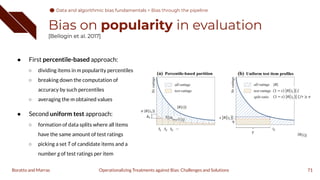 Bias on popularity in evaluation
[Bellogín et al. 2017]
71
Operationalizing Treatments against Bias: Challenges and Solutions
Boratto and Marras
● First percentile-based approach:
○ dividing items in m popularity percentiles
○ breaking down the computation of
accuracy by such percentiles
○ averaging the m obtained values
● Second uniform test approach:
○ formation of data splits where all items
have the same amount of test ratings
○ picking a set T of candidate items and a
number g of test ratings per item
Data and algorithmic bias fundamentals
Data and algorithmic bias fundamentals > Bias through the pipeline
 