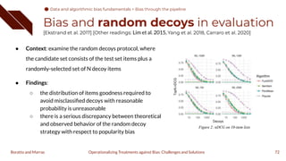 Bias and random decoys in evaluation
[Ekstrand et al. 2017] [Other readings: Lim et al. 2015, Yang et al. 2018, Carraro et al. 2020]
● Context: examine the random decoys protocol, where
the candidate set consists of the test set items plus a
randomly-selected set of N decoy items
● Findings:
○ the distribution of items goodness required to
avoid misclassiﬁed decoys with reasonable
probability is unreasonable
○ there is a serious discrepancy between theoretical
and observed behavior of the random decoy
strategy with respect to popularity bias
72
Operationalizing Treatments against Bias: Challenges and Solutions
Boratto and Marras
Data and algorithmic bias fundamentals
Data and algorithmic bias fundamentals > Bias through the pipeline
 