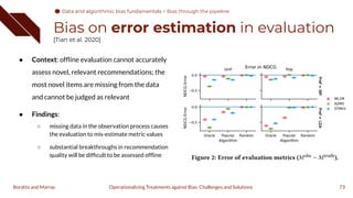 Bias on error estimation in evaluation
[Tian et al. 2020]
● Context: ofﬂine evaluation cannot accurately
assess novel, relevant recommendations; the
most novel items are missing from the data
and cannot be judged as relevant
● Findings:
○ missing data in the observation process causes
the evaluation to mis-estimate metric values
○ substantial breakthroughs in recommendation
quality will be difﬁcult to be assessed ofﬂine
73
Operationalizing Treatments against Bias: Challenges and Solutions
Boratto and Marras
Data and algorithmic bias fundamentals
Data and algorithmic bias fundamentals > Bias through the pipeline
 
