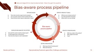 Bias-aware process pipeline
74
IDENTIFY PRODUCT GOALS
● What are you trying to achieve?
● For what population of people?
● What metrics are you tacking?
MITIGATE ISSUES
● Does data include enough minority samples?
● Do our proxies measure what we think they do?
● Does the bias notion capture stakeholders’ needs?
IDENTIFY STAKEHOLDERS
● Who has a stake in this product?
● Who might be harmed?
● How?
DEVELOP AND ANALYZE THE SYSTEM
● How well the system matches product goals?
● To what degree bias is still present?
● How decisions impact on each stakeholder?
DEFINE A BIAS NOTION
● What type of bias? At what point?
● What distributions?
Bias-aware
process pipeline
Operationalizing Treatments against Bias: Challenges and Solutions
Boratto and Marras
Data and algorithmic bias fundamentals
Data and algorithmic bias fundamentals > Bias through the pipeline
 