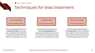 Techniques for bias treatment
78
Pre-processing
before model training
In-processing
during model training
Post-processing
after model training
Pre-processing techniques try to
transform the data so that the
bias is mitigated. If the algorithm
is allowed to modify the training
data, pre-processing can be used
In-processing techniques try to
modify learning algorithms to
mitigate bias during training process.
If it is allowed to change the learning
procedure, in-processing can be used
Post-processing is performed by
re-ranking items of the lists obtained
after model training. If the algorithm
can treat the learned model as a black
box, post-processing can be used
Operationalizing Treatments against Bias: Challenges and Solutions
Boratto and Marras
Bias mitigation design
 