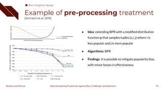 Example of pre-processing treatment
[Jannach et al. 2015]
● Idea: extending BPR with a modiﬁed distribution
function φ that samples tuples (u,i, j) where i is
less popular and j is more popular
● Algorithms: BPR
● Findings: it is possible to mitigate popularity bias,
with minor losses in effectiveness
79
Operationalizing Treatments against Bias: Challenges and Solutions
Boratto and Marras
Bias mitigation design
 
