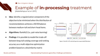 Example of in-processing treatment
[Abdollahpouri et al. 2017]
● Idea: identify a regularization component of the
objective to be minimized when the distribution of
recommendations achieves a 50/50 balance
between medium-tail and short-head items.
● Algorithms: RankALS (i.e., pair-wise learning)
● Findings: it is possible to model the trade-off
between long-tail catalog coverage and ranking
accuracy as a multi-objective optimization
problem based on a dissimilarity matrix
80
Operationalizing Treatments against Bias: Challenges and Solutions
Boratto and Marras
Bias mitigation design
 