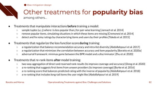 Other treatments for popularity bias
among others...
● Treatments that manipulate interactions before training a model:
○ sample tuples (u,i, j) where i is less popular than j for pair-wise learning [Jannach et al. 2014]
○ remove popular items, simulating situations in which these items are missing [Cremonesi et al. 2014]
○ detect and ﬁx noisy ratings by characterizing items and users by their proﬁles [Toledo et al. 2015]
● Treatments that regularize the loss function score during training:
○ a regularization that balance recommendation accuracy and intra-list diversity [Abdollahpouri et al. 2017]
○ a regularization that minimizes the correlation between accuracy and item popularity [Boratto et al. 2020a]
○ adversarial framework: minimax game between the BPR model and a discriminator [Zhu et al. 2020]
● Treatments that re-rank items after model training:
○ two-way aggregation of direct and reversed rank results (to improve coverage and accuracy) [Dong et al. 2020]
○ a re-ranking that suggests ﬁrst items from unseen providers (to improve coverage) [Burke et al. 2016]
○ a re-ranking score that balances predicted rating with the inverse of popularity [Abdollahpouri et al. 2018]
○ a re-ranking that includes long-tail items the user might like [Abdollahpouri et al. 2019]
82
Operationalizing Treatments against Bias: Challenges and Solutions
Boratto and Marras
Bias mitigation design
 