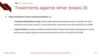 Treatments against other biases (3)
● Biases associated to reviews and textual opinions, e.g.:
○ a sentiment classiﬁcation scoring method, which employs dual attention vectors to predict the users’
sentiment scores of their reviews , to catch opinion bias and enhance user-item matrix [Xu et al. 2018]
○ a hybrid model that integrates modiﬁed-sied information related to textual bias and rating bias in matrix
factorization, getting a speciﬁc word representation for each item review [Dai et al. 2018]
85
Operationalizing Treatments against Bias: Challenges and Solutions
Boratto and Marras
Bias mitigation design
 