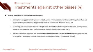 Treatments against other biases (4)
● Biases associated to social trust and inﬂuence:
○ a mitigation using polynomial regression and a Bayesian information criterion to predict ratings less inﬂuenced
by the tendency to conform to the perceived “norm” in a community [Krishnan et al. 2014]
○ clustering user-item space to discover rating bubbles derived from the theory of social bias, i.e., existing ratings
indirectly inﬂuences the users' opinion to follow the herd instinct [Divyaa et al. 2019]
○ a matrix completion algorithm that performs hybrid memory-based collaborative ﬁltering, improving how the
bribery effect is managed and how the system is robust against bribery [Ramos et al. 2020b]
86
Operationalizing Treatments against Bias: Challenges and Solutions
Boratto and Marras
Bias mitigation design
 