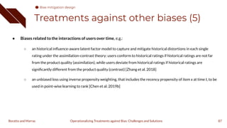 Treatments against other biases (5)
● Biases related to the interactions of users over time, e.g.:
○ an historical inﬂuence-aware latent factor model to capture and mitigate historical distortions in each single
rating under the assimilation-contrast theory: users conform to historical ratings if historical ratings are not far
from the product quality (assimilation), while users deviate from historical ratings if historical ratings are
signiﬁcantly different from the product quality (contrast) [Zhang et al. 2018]
○ an unbiased loss using inverse propensity weighting, that includes the recency propensity of item x at time t, to be
used in point-wise learning to rank [Chen et al. 2019b]
87
Operationalizing Treatments against Bias: Challenges and Solutions
Boratto and Marras
Bias mitigation design
 
