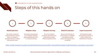 Steps of this hands on
89
1
Model Exploration
We consider on data and
models introduced in the ﬁrst
hands on to inspect of
popularity impacts on visibility
and exposure of items
Mitigation Setup
We arrange a representative
set of mitigation strategies
against popularity bias in pre-,
in- and post-processing
2
Mitigation Running
We run the mitigation
procedure, inspecting how the
optimization processes
inﬂuences popularity values
3
Model Re-Evaluation
We re-run the evaluation of
the ﬁrst hands on to highlight
how disparities among
popular and unpopular items
are reduced
4
Impact Assessment
We interpret the results
obtained during evaluation in
order to envision how
stakeholders are impacted
5
Operationalizing Treatments against Bias: Challenges and Solutions
Boratto and Marras
Investigation on item popularity bias
https://colab.research.google.com/github/biasinrecsys/ecir2021-tutorial/blob/master/notebooks/item_popularity_bias.ipynb
 