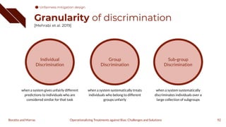 Granularity of discrimination
[Mehrabi et al. 2019]
92
Operationalizing Treatments against Bias: Challenges and Solutions
Boratto and Marras
Individual
Discrimination
when a system gives unfairly different
predictions to individuals who are
considered similar for that task
Group
Discrimination
when a system systematically treats
individuals who belong to different
groups unfairly
Sub-group
Discrimination
when a system systematically
discriminates individuals over a
large collection of subgroups
Unfairness mitigation design
 