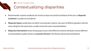 Contextualizing disparities
● Recommender systems usually do not receive as input any sensitive attribute of the user, so disparate
treatment is usually not considered
● Disparate impact usually does not affect recommender systems: two users of different genders with the
same ratings for the same items, usually receive the same recommendations
● Disparate mistreatment means that groups of users with different sensitive attributes receive different
recommendation quality. Known as consumer fairness in the RecSys domain (presented later)
95
Operationalizing Treatments against Bias: Challenges and Solutions
Boratto and Marras
Unfairness mitigation design
 