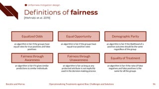 Deﬁnitions of fairness
[Mehrabi et al. 2019]
96
Operationalizing Treatments against Bias: Challenges and Solutions
Boratto and Marras
Equalized Odds
an algorithm is fair if the groups have
equal rates for true positives and false
positives
Fairness through
Awareness
an algorithm is fair if it gives similar
predictions to similar individuals
Equal Opportunity
an algorithm is fair if the groups have
equal true positive rates
Fairness through
Unawareness
an algorithm is fair as long as any
protected attribute is not explicitly
used in the decision-making process
Demographic Parity
an algorithm is fair if the likelihood of a
positive outcome should be the same
regardless of the group
Equality of Treatment
an algorithm is fair if the ratio of false
negatives and false positives is the
same for all the groups
Unfairness mitigation design
 