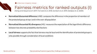 Fairness metrics for ranked outputs (I)
[Yang and Stoyanovich 2017, Farnadi et al. 2018, Sonboli et al. 2019, Deldjoo et al. 2020]
● Normalized discounted difference (rND) computes the difference in the proportion of members of
the protected group at top-i and in the over-all population
● Normalized discounted KL-divergence (rKL) measures the expectation of the logarithmic difference
between two discrete probability distributions
● Local fairness supports the fact that fairness may be local and the identiﬁcation of protected groups is
only possible through consideration of local conditions
97
Operationalizing Treatments against Bias: Challenges and Solutions
Boratto and Marras
Unfairness mitigation design
 
