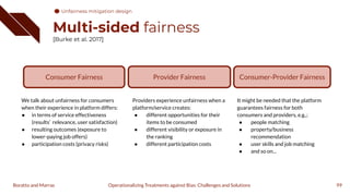 Multi-sided fairness
[Burke et al. 2017]
99
Operationalizing Treatments against Bias: Challenges and Solutions
Boratto and Marras
Consumer-Provider Fairness
It might be needed that the platform
guarantees fairness for both
consumers and providers, e.g.,:
● people matching
● property/business
recommendation
● user skills and job matching
● and so on...
Consumer Fairness
We talk about unfairness for consumers
when their experience in platform differs:
● in terms of service effectiveness
(results’ relevance, user satisfaction)
● resulting outcomes (exposure to
lower-paying job offers)
● participation costs (privacy risks)
Provider Fairness
Providers experience unfairness when a
platform/service creates:
● different opportunities for their
items to be consumed
● different visibility or exposure in
the ranking
● different participation costs
Unfairness mitigation design
 