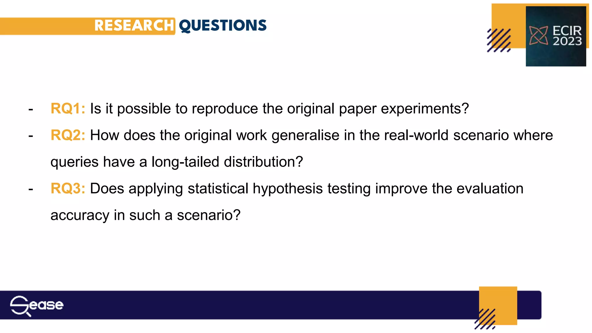RESEARCH QUESTIONS
- RQ1: Is it possible to reproduce the original paper experiments?
- RQ2: How does the original work generalise in the real-world scenario where
queries have a long-tailed distribution?
- RQ3: Does applying statistical hypothesis testing improve the evaluation
accuracy in such a scenario?
 