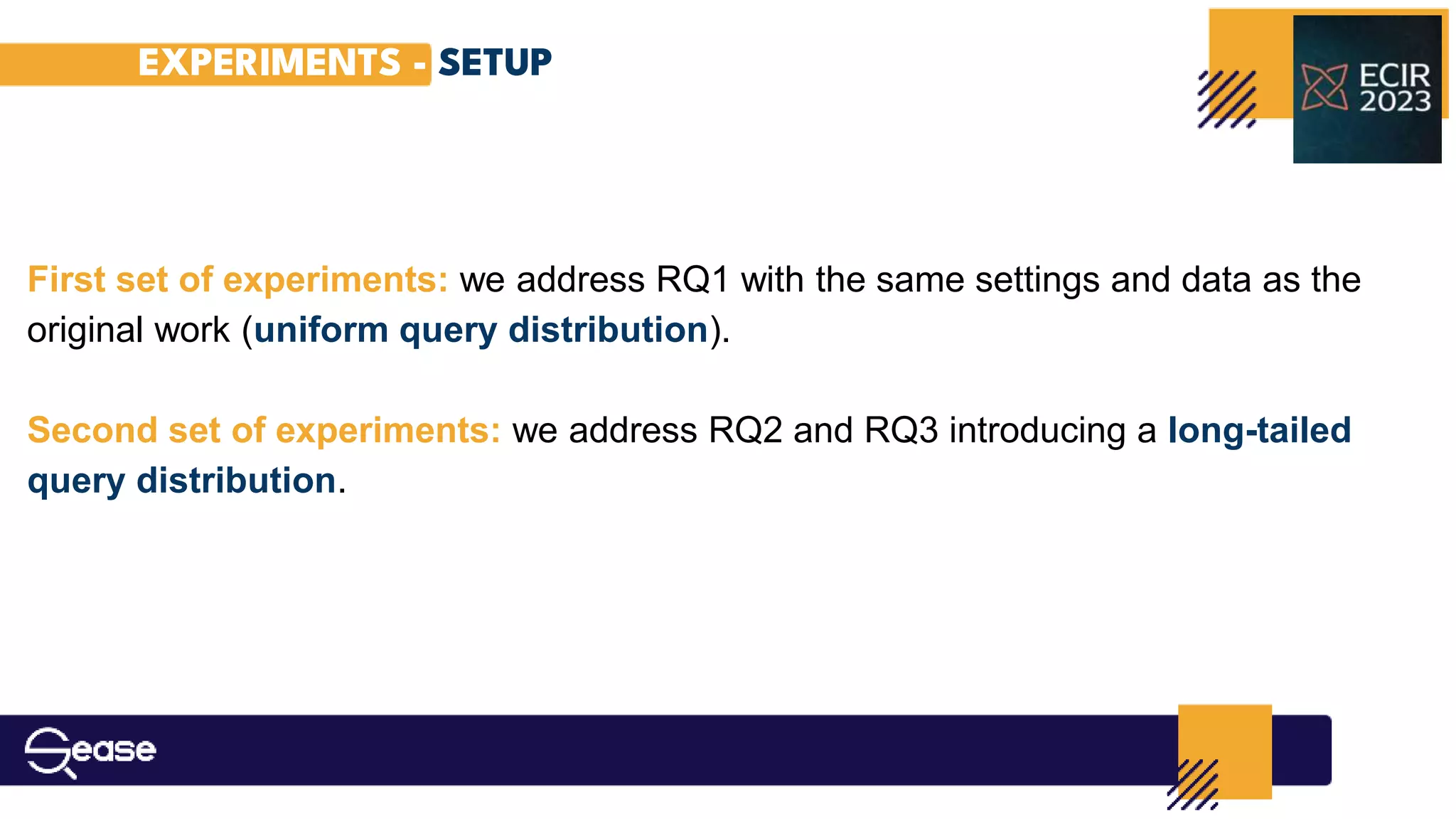 EXPERIMENTS - SETUP
First set of experiments: we address RQ1 with the same settings and data as the
original work (uniform query distribution).
Second set of experiments: we address RQ2 and RQ3 introducing a long-tailed
query distribution.
 
