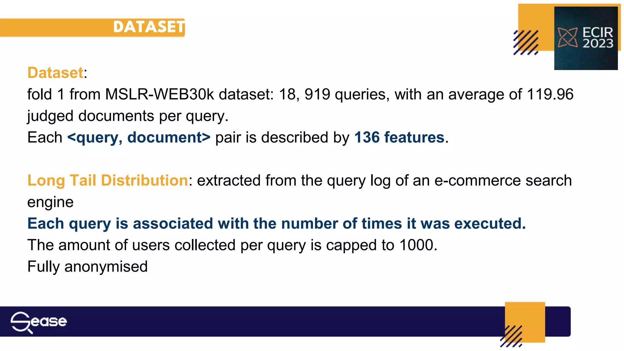 DATASET
Dataset:
fold 1 from MSLR-WEB30k dataset: 18, 919 queries, with an average of 119.96
judged documents per query.
Each <query, document> pair is described by 136 features.
Long Tail Distribution: extracted from the query log of an e-commerce search
engine
Each query is associated with the number of times it was executed.
The amount of users collected per query is capped to 1000.
Fully anonymised
 