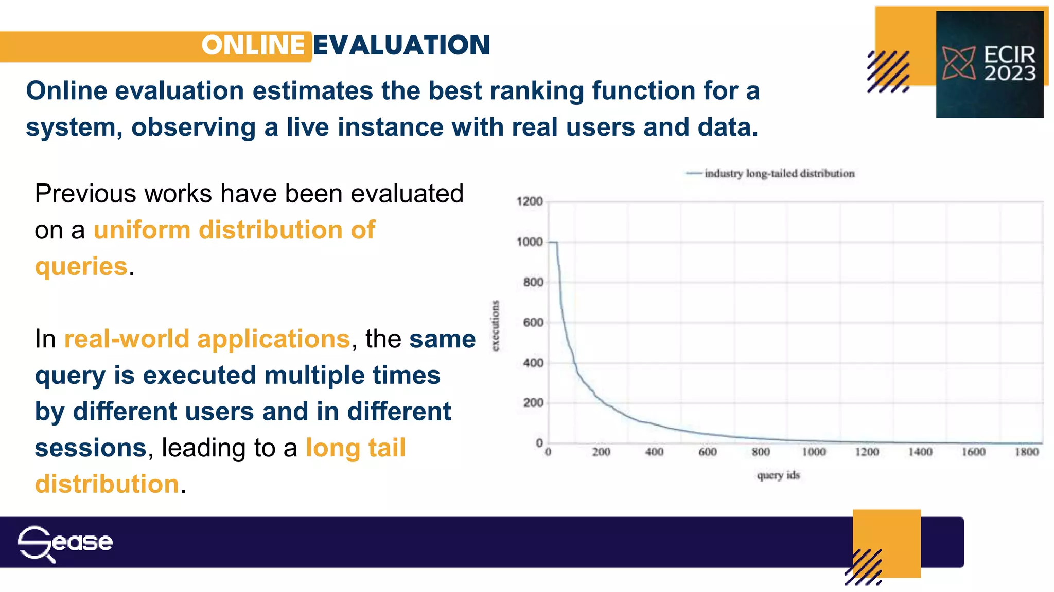 ONLINE EVALUATION
Online evaluation estimates the best ranking function for a
system, observing a live instance with real users and data.
Previous works have been evaluated
on a uniform distribution of
queries.
In real-world applications, the same
query is executed multiple times
by diﬀerent users and in diﬀerent
sessions, leading to a long tail
distribution.
 