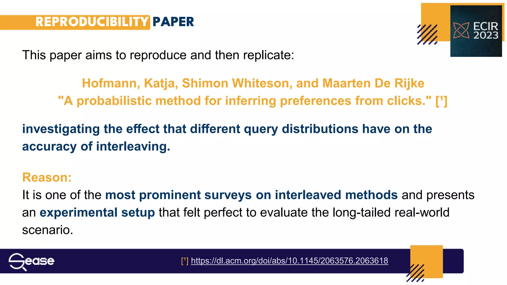 REPRODUCIBILITY PAPER
This paper aims to reproduce and then replicate:
Hofmann, Katja, Shimon Whiteson, and Maarten De Rijke
"A probabilistic method for inferring preferences from clicks." [¹]
investigating the eﬀect that diﬀerent query distributions have on the
accuracy of interleaving.
Reason:
It is one of the most prominent surveys on interleaved methods and presents
an experimental setup that felt perfect to evaluate the long-tailed real-world
scenario.
[¹] https://dl.acm.org/doi/abs/10.1145/2063576.2063618
 