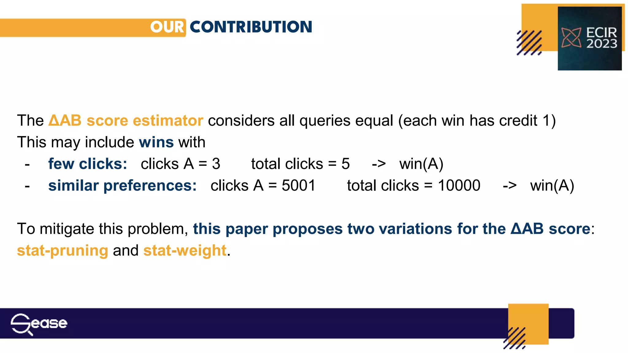 OUR CONTRIBUTION
The ΔAB score estimator considers all queries equal (each win has credit 1)
This may include wins with
- few clicks: clicks A = 3 total clicks = 5 -> win(A)
- similar preferences: clicks A = 5001 total clicks = 10000 -> win(A)
To mitigate this problem, this paper proposes two variations for the ΔAB score:
stat-pruning and stat-weight.
 