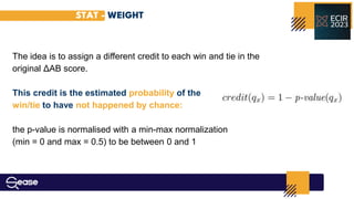 STAT - WEIGHT
The idea is to assign a diﬀerent credit to each win and tie in the
original ΔAB score.
This credit is the estimated probability of the
win/tie to have not happened by chance:
the p-value is normalised with a min-max normalization
(min = 0 and max = 0.5) to be between 0 and 1
 