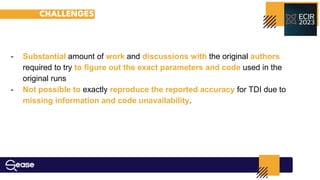 CHALLENGES
- Substantial amount of work and discussions with the original authors
required to try to ﬁgure out the exact parameters and code used in the
original runs
- Not possible to exactly reproduce the reported accuracy for TDI due to
missing information and code unavailability.
 