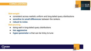 CONCLUSIONS
Stat-weight
● consistent across realistic uniform and long-tailed query distributions
● sensitive to small diﬀerences between the rankers
● robust to noise.
Stat-pruning
● doing well in long-tailed query distributions
● too aggressive
● hyper-parameter α that can be tricky to tune
 