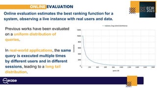 ONLINE EVALUATION
Online evaluation estimates the best ranking function for a
system, observing a live instance with real users and data.
Previous works have been evaluated
on a uniform distribution of
queries.
In real-world applications, the same
query is executed multiple times
by diﬀerent users and in diﬀerent
sessions, leading to a long tail
distribution.
 