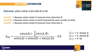 OUTCOME ESTIMATOR
Outcome: which ranker is the best (A or B)
wins(A) = #queries where ranker A received more clicks than B
ties(A,B) = #queries where ranker A and B received the same number of clicks
wins(B) = #queries where ranker B received more clicks than A
> 0 winner A
< 0 winner B
= 0 tie
 