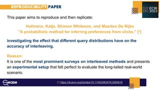 REPRODUCIBILITY PAPER
This paper aims to reproduce and then replicate:
Hofmann, Katja, Shimon Whiteson, and Maarten De Rijke
"A probabilistic method for inferring preferences from clicks." [¹]
investigating the eﬀect that diﬀerent query distributions have on the
accuracy of interleaving.
Reason:
It is one of the most prominent surveys on interleaved methods and presents
an experimental setup that felt perfect to evaluate the long-tailed real-world
scenario.
[¹] https://dl.acm.org/doi/abs/10.1145/2063576.2063618
 