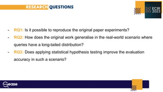 RESEARCH QUESTIONS
- RQ1: Is it possible to reproduce the original paper experiments?
- RQ2: How does the original work generalise in the real-world scenario where
queries have a long-tailed distribution?
- RQ3: Does applying statistical hypothesis testing improve the evaluation
accuracy in such a scenario?
 