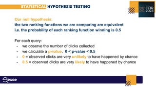 Our null hypothesis:
the two ranking functions we are comparing are equivalent
i.e. the probability of each ranking function winning is 0.5
For each query:
- we observe the number of clicks collected
- we calculate a p-value, 0 < p-value < 0.5
- 0 = observed clicks are very unlikely to have happened by chance
- 0.5 = observed clicks are very likely to have happened by chance
STATISTICAL HYPOTHESIS TESTING
 