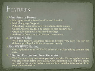  Administrator Feature
 Managing website from FrontEnd and BackEnd.
 Multi-Language Support.
 Publishing Customized Ads from administration area.
 Google Adsense is added by default to earn ads revenue.
 Create sub-admin with restricted privilege.
 Activate or De-activated a User and many more.
 Privileges-N-Roles
 With this feature, assigning privilege become very easy. You can set
different privilege for different roles very easily.
 Rich WYSIWYG Editing
 Our application uses WYSIWYG editor that makes editing content very
easy.
 Unlimited Custom Web Form Generator
 Web forms are very important parts of a website. Eicra's application lets
you create such forms quite easily. Our application can help you create
secured forms in your website and capture valuable information from
your clients or visitor.
 