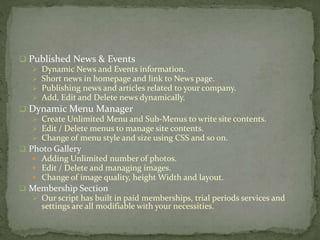  Published News & Events
 Dynamic News and Events information.
 Short news in homepage and link to News page.
 Publishing news and articles related to your company.
 Add, Edit and Delete news dynamically.
 Dynamic Menu Manager
 Create Unlimited Menu and Sub-Menus to write site contents.
 Edit / Delete menus to manage site contents.
 Change of menu style and size using CSS and so on.
 Photo Gallery
 Adding Unlimited number of photos.
 Edit / Delete and managing images.
 Change of image quality, height Width and layout.
 Membership Section
 Our script has built in paid memberships, trial periods services and
settings are all modifiable with your necessities.
 