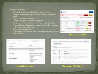  Security Features
 IPv4 and IPv6 based Blocking control system.
 You can set administrator approval for any action you
want.
 Email / Account Blocking.
 Captcha Image Verification for forms.
 Built in send mail system to prevent email stealing.
 The application has various image setting, file extensions
and watermarking features.
 Regular security audits.
 Failed login notification alerts send to admin with IP and
other headers.
Allow / Deny IP(s)
Security Settings Watermark Settings
 