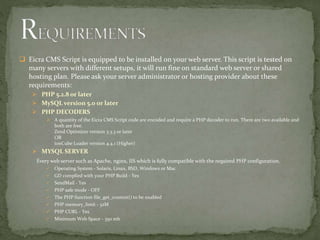  Eicra CMS Script is equipped to be installed on your web server. This script is tested on
many servers with different setups, it will run fine on standard web server or shared
hosting plan. Please ask your server administrator or hosting provider about these
requirements:
 PHP 5.2.8 or later
 MySQL version 5.0 or later
 PHP DECODERS
 A quantity of the Eicra CMS Script code are encoded and require a PHP decoder to run. There are two available and
both are free.
Zend Optimizer version 3.3.3 or later
OR
ionCube Loader version 4.4.1 (Higher)
 MYSQL SERVER
Every web server such as Apache, nginx, IIS which is fully compatible with the required PHP configuration.
 Operating System - Solaris, Linux, BSD, Windows or Mac
 GD complied with your PHP Build - Yes
 SendMail - Yes
 PHP safe mode - OFF
 The PHP function file_get_content() to be enabled
 PHP memory_limit - 32M
 PHP CURL - Yes
 Minimum Web Space - 350 mb
 