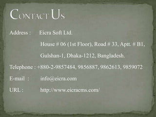 Address : Eicra Soft Ltd.
House # 06 (1st Floor), Road # 33, Aptt. # B1,
Gulshan-1, Dhaka-1212, Bangladesh.
Telephone : +880-2-9857484, 9856887, 9862613, 9859072
E-mail : info@eicra.com
URL : http://www.eicracms.com/
 