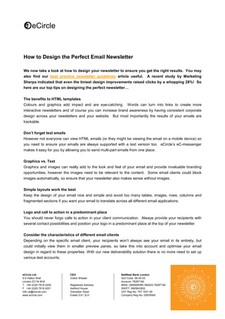 How to Design the Perfect Email Newsletter
We now take a look at how to design your newsletter to ensure you get the right results. You may
also find our best practice newsletter guidelines article useful. A recent study by Marketing
Sherpa indicated that even the tiniest design improvements raised clicks by a whopping 28%! So
here are our top tips on designing the perfect newsletter…
The benefits to HTML templates
Colours and graphics add impact and are eye-catching.

Words can turn into links to create more

interactive newsletters and of course you can increase brand awareness by having consistent corporate
design across your newsletters and your website. But most importantly the results of your emails are
trackable.
Don’t forget text emails
However not everyone can view HTML emails (or they might be viewing the email on a mobile device) so
you need to ensure your emails are always supported with a text version too. eCircle’s eC-messenger
makes it easy for you by allowing you to send multi-part emails from one place.
Graphics vs. Text
Graphics and images can really add to the look and feel of your email and provide invaluable branding
opportunities; however the images need to be relevant to the content. Some email clients could block
images automatically, so ensure that your newsletter also makes sense without images.
Simple layouts work the best
Keep the design of your email nice and simple and avoid too many tables, images, rows, columns and
fragmented sections if you want your email to translate across all different email applications.
Logo and call to action in a predominant place
You should never forgo calls to action in your client communication. Always provide your recipients with
several contact possibilities and position your logo in a predominant place at the top of your newsletter.
Consider the characteristics of different email clients
Depending on the specific email client, your recipients won’t always see your email in its entirety, but
could initially view them in smaller preview panes, so take this into account and optimise your email
design in regard to these properties. With our new deliverability solution there is no more need to set up
various test accounts.

eCircle Ltd.
5-9 Hatton Wall
London EC1N 8HX
T +44 (0)20 7618 4200
F +44 (0)20 7618 4201
info-uk@ecircle.com
www.ecircle.com

CEO
Volker Wiewer
Registered Address:
Ashford House
Grenadier Road
Exeter EX1 3LH

NatWest Bank London
Sort Code: 56-00-03
Account: 79287190
IBAN: GB95NWBK 560003 79287190
SWIFT: NWBKGB2L
VAT Reg No: 757 1931 09
Company Reg No: 03976500

 