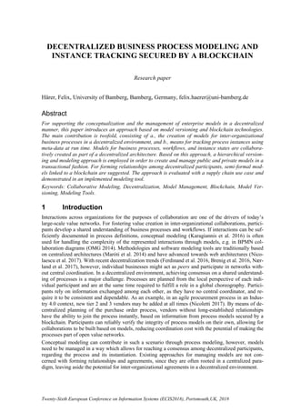 Twenty-Sixth European Conference on Information Systems (ECIS2018), Portsmouth,UK, 2018
DECENTRALIZED BUSINESS PROCESS MODELING AND
INSTANCE TRACKING SECURED BY A BLOCKCHAIN
Research paper
Härer, Felix, University of Bamberg, Bamberg, Germany, felix.haerer@uni-bamberg.de
Abstract
For supporting the conceptualization and the management of enterprise models in a decentralized
manner, this paper introduces an approach based on model versioning and blockchain technologies.
The main contribution is twofold, consisting of a., the creation of models for inter-organizational
business processes in a decentralized environment, and b., means for tracking process instances using
meta-data at run time. Models for business processes, workflows, and instance states are collabora-
tively created as part of a decentralized architecture. Based on this approach, a hierarchical version-
ing and modeling approach is employed in order to create and manage public and private models in a
transactional fashion. For forming relationships among decentralized participants, semi-formal mod-
els linked to a blockchain are suggested. The approach is evaluated with a supply chain use case and
demonstrated in an implemented modeling tool.
Keywords: Collaborative Modeling, Decentralization, Model Management, Blockchain, Model Ver-
sioning, Modeling Tools.
1 Introduction
Interactions across organizations for the purposes of collaboration are one of the drivers of today’s
large-scale value networks. For fostering value creation in inter-organizational collaborations, partici-
pants develop a shared understanding of business processes and workflows. If interactions can be suf-
ficiently documented in process definitions, conceptual modeling (Karagiannis et al. 2016) is often
used for handling the complexity of the represented interactions through models, e.g. in BPMN col-
laboration diagrams (OMG 2014). Methodologies and software modeling tools are traditionally based
on centralized architectures (Maróti et al. 2014) and have advanced towards web architectures (Nico-
laescu et al. 2017). With recent decentralization trends (Ferdinand et al. 2016, Brenig et al. 2016, Nær-
land et al. 2017), however, individual businesses might act as peers and participate in networks with-
out central coordination. In a decentralized environment, achieving consensus on a shared understand-
ing of processes is a major challenge. Processes are planned from the local perspective of each indi-
vidual participant and are at the same time required to fulfill a role in a global choreography. Partici-
pants rely on information exchanged among each other, as they have no central coordinator, and re-
quire it to be consistent and dependable. As an example, in an agile procurement process in an Indus-
try 4.0 context, new tier 2 and 3 vendors may be added at all times (Nicoletti 2017). By means of de-
centralized planning of the purchase order process, vendors without long-established relationships
have the ability to join the process instantly, based on information from process models secured by a
blockchain. Participants can reliably verify the integrity of process models on their own, allowing for
collaborations to be built based on models, reducing coordination cost with the potential of making the
processes part of open value networks.
Conceptual modeling can contribute in such a scenario through process modeling, however, models
need to be managed in a way which allows for reaching a consensus among decentralized participants,
regarding the process and its instantiation. Existing approaches for managing models are not con-
cerned with forming relationships and agreements, since they are often rooted in a centralized para-
digm, leaving aside the potential for inter-organizational agreements in a decentralized environment.
 