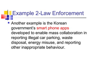 Example 2-Law Enforcement
 Another example is the Korean
government’s smart phone apps
developed to enable mass collaboration in
reporting illegal car parking, waste
disposal, energy misuse, and reporting
other inappropriate behaviour.
 
