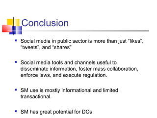 Conclusion
 Social media in public sector is more than just “likes”,
“tweets”, and “shares”
 Social media tools and channels useful to
disseminate information, foster mass collaboration,
enforce laws, and execute regulation.
 SM use is mostly informational and limited
transactional.
 SM has great potential for DCs
 